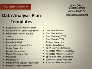 Data Analysis Plan
Templates
• Bivariate (Pearson) Correlation
• Chi-Square Test of Independence
• Dependent (Paired) Sample
t-test
• Factorial ANCOVA
• Factorial ANOVA
• Independent Sample t Test
• Linear Regression
• Logistic Regression
• Mann-Whitney U Test
• Mediation
• Moderation
• Multinominal Logistic Regression
• Multiple Linear Regression

•
•
•
•
•
•
•
•
•
•
•
•

One Sample t-test
One Way ANOVA
One Way MANCOVA
One Way ANCOVA
Ordinal Regression
Partial Correlation
Point-Biserial Correlation
Repeated Measures ANCOVA
Repeated Measures ANOVA
Spearman Rank Correlation
Wilcoxon Signed Rank Test
Z Test of Two Proportions

 