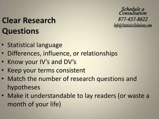 Clear Research
Questions
•
•
•
•
•

Statistical language
Differences, influence, or relationships
Know your IV’s and DV’s
Keep your terms consistent
Match the number of research questions and
hypotheses
• Make it understandable to lay readers (or waste a
month of your life)

 