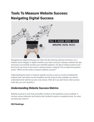 Tools To Measure Website Success:
Navigating Digital Success
Navigating the digital landscape can often feel like charting unknown territories. As a
website owner, blogger, or digital marketer, your task is not just creating a website, but also
ensuring it successfully reaches your intended audience. It’s akin to setting a boat to sail —
but how do you know if your boat is sailing smooth or sinking? This is where the question
arises: “Which are the tools to measure website success?”
Understanding the tools to measure website success is just as crucial as building the
website itself. But before we dive headfirst into the array of tools available, we need to
understand what website success truly means. After all, if you don’t know what success
looks like, you can’t quantify it.
Understanding Website Success Metrics
Website success is more than just traffic numbers or the aesthetics of your website. It
involves various elements and metrics that combine to paint a complete picture. So, what
are these key metrics?
SEO Rankings:
 