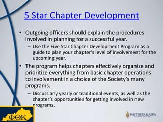 5 Star Chapter Development Outgoing officers should explain the procedures involved in planning for a successful year. Use the Five Star Chapter Development Program as a guide to plan your chapter’s level of involvement for the upcoming year. The program helps chapters effectively organize and prioritize everything from basic chapter operations to involvement in a choice of the Society’s many programs. Discuss any yearly or traditional events, as well as the chapter’s opportunities for getting involved in new programs.