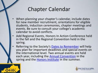 Chapter CalendarWhen planning your chapter’s calendar, include dates for new member recruitment, orientations for eligible students, induction ceremonies, chapter meetings and events. Be sure to consult your college’s academic calendar to avoid conflicts. Add Regional Events, Honors In Action Conference held in the fall and the Regional Convention held in the spring.Referring to the Society’s Dates to Remember will help you plan for important deadlines and special events on the international level. Two annual events are held each year, including the Annual Convention in the spring and the Honors Institute in the summer.