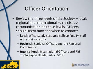 Officer OrientationReview the three levels of the Society – local, regional and international – and discuss communication on these levels. Officers should know how and when to contact: Local: officers, advisors, and college faculty, staff and administratorsRegional: Regional Officers and the Regional CoordinatorInternational: International Officers and Phi Theta Kappa Headquarters Staff