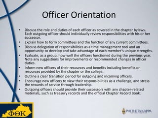 Officer OrientationDiscuss the role and duties of each officer as covered in the chapter bylaws. Each outgoing officer should individually review responsibilities with his or her successor. Explain how to form committees and the function of any current committees. Discuss delegation of responsibilities as a time management tool and an opportunity to develop and take advantage of each member’s unique strengths. Evaluate, as a group, how well the officers functioned during the previous year. Note any suggestions for improvements or recommended changes in officer duties. Inform new officers of their resources and benefits including benefits or resources provided by the chapter or the college. Outline a clear transition period for outgoing and incoming officers. Encourage new officers to view their responsibilities as a challenge, and stress the rewards of service through leadership. Outgoing officers should provide their successors with any chapter-related materials, such as treasury records and the official Chapter Record Book. 