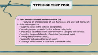 TYPES OF TEST TOOL
 Test harness/unit test framework tools (D)
Features or characteristics of test harnesses and unit test framework
tools include support for:
✓supplying inputs to the software being tested;
✓receiving outputs generated by the software being tested;
✓executing a set of tests within the framework or using the test harness;
✓recording the pass/fail results of each test (framework tools);
✓storing tests (framework tools);
✓support for debugging (framework tools);
✓coverage measurement at code level (framework tools).
 