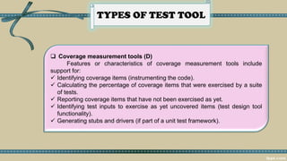 TYPES OF TEST TOOL
 Coverage measurement tools (D)
Features or characteristics of coverage measurement tools include
support for:
✓ Identifying coverage items (instrumenting the code).
✓ Calculating the percentage of coverage items that were exercised by a suite
of tests.
✓ Reporting coverage items that have not been exercised as yet.
✓ Identifying test inputs to exercise as yet uncovered items (test design tool
functionality).
✓ Generating stubs and drivers (if part of a unit test framework).
 
