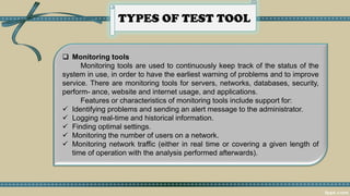 TYPES OF TEST TOOL
 Monitoring tools
Monitoring tools are used to continuously keep track of the status of the
system in use, in order to have the earliest warning of problems and to improve
service. There are monitoring tools for servers, networks, databases, security,
perform- ance, website and internet usage, and applications.
Features or characteristics of monitoring tools include support for:
✓ Identifying problems and sending an alert message to the administrator.
✓ Logging real-time and historical information.
✓ Finding optimal settings.
✓ Monitoring the number of users on a network.
✓ Monitoring network traffic (either in real time or covering a given length of
time of operation with the analysis performed afterwards).
 