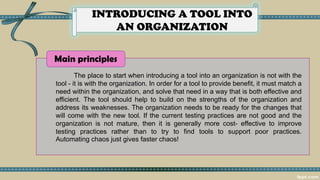 INTRODUCING A TOOL INTO
AN ORGANIZATION
The place to start when introducing a tool into an organization is not with the
tool - it is with the organization. In order for a tool to provide benefit, it must match a
need within the organization, and solve that need in a way that is both effective and
efficient. The tool should help to build on the strengths of the organization and
address its weaknesses. The organization needs to be ready for the changes that
will come with the new tool. If the current testing practices are not good and the
organization is not mature, then it is generally more cost- effective to improve
testing practices rather than to try to find tools to support poor practices.
Automating chaos just gives faster chaos!
Main principles
 