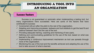 INTRODUCING A TOOL INTO
AN ORGANIZATION
Success is not guaranteed or automatic when implementing a testing tool, but
many organizations have succeeded. Here are some of the factors that have
contributed to success:
✓ Incremental roll-out (after the pilot) to the rest of the organization.
✓ Adapting and improving processes, testware and tool artefacts to get the best fit and
balance between them and the use of the tool.
✓ Providing adequate training, coaching and mentoring of new users.
✓ Defining and communicating guidelines for the use of the tool, based on what was
learned in the pilot.
✓ Implementing a continuous improvement mechanism as tool use spreads through
more of the organization.
✓ Monitoring the use of the tool and the benefits achieved and adapting the use of the
tool to take account of what is learned.
Success factors
 