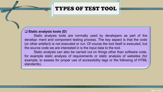 TYPES OF TEST TOOL
 Static analysis tools (D)
Static analysis tools are normally used by developers as part of the
develop- ment and component testing process. The key aspect is that the code
(or other artefact) is not executed or run. Of course the tool itself is executed, but
the source code we are interested in is the input data to the tool.
Static analysis can also be carried out on things other than software code,
for example static analysis of requirements or static analysis of websites (for
example, to assess for proper use of accessibility tags or the following of HTML
standards).
 