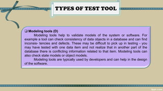 TYPES OF TEST TOOL
 Modeling tools (D)
Modeling tools help to validate models of the system or software. For
example a tool can check consistency of data objects in a database and can find
inconsis- tencies and defects. These may be difficult to pick up in testing - you
may have tested with one data item and not realize that in another part of the
database there is conflicting information related to that item. Modeling tools can
also check state models or object models.
Modeling tools are typically used by developers and can help in the design
of the software.
 