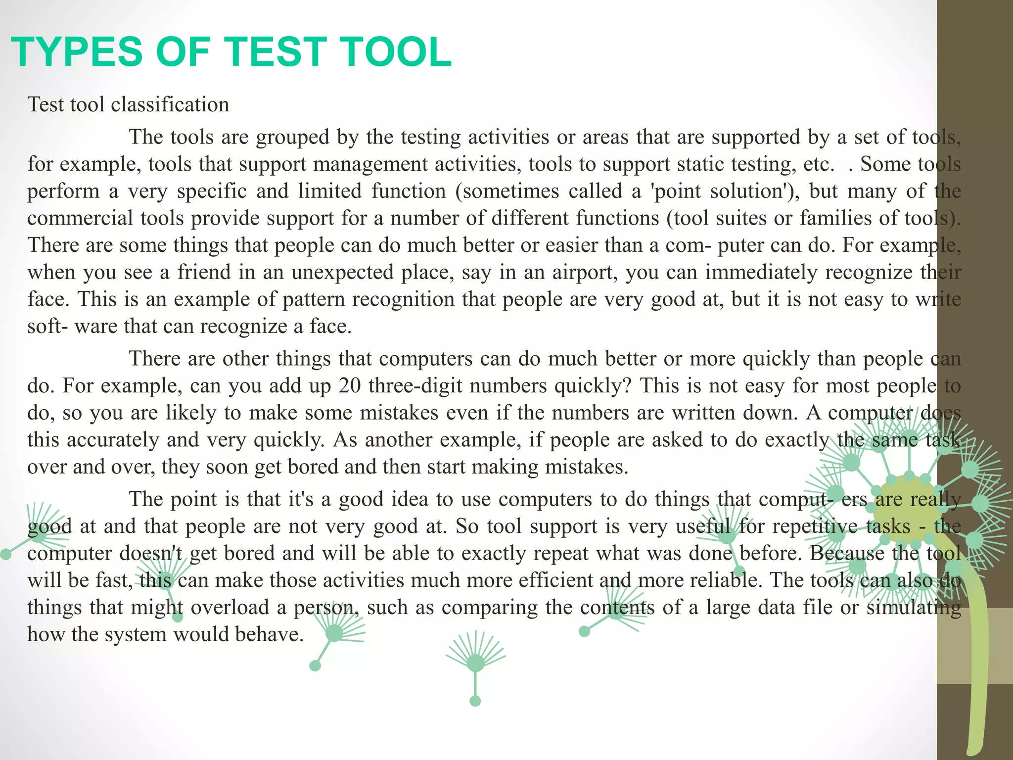 TYPES OF TEST TOOL
Test tool classification
The tools are grouped by the testing activities or areas that are supported by a set of tools,
for example, tools that support management activities, tools to support static testing, etc. . Some tools
perform a very specific and limited function (sometimes called a 'point solution'), but many of the
commercial tools provide support for a number of different functions (tool suites or families of tools).
There are some things that people can do much better or easier than a com- puter can do. For example,
when you see a friend in an unexpected place, say in an airport, you can immediately recognize their
face. This is an example of pattern recognition that people are very good at, but it is not easy to write
soft- ware that can recognize a face.
There are other things that computers can do much better or more quickly than people can
do. For example, can you add up 20 three-digit numbers quickly? This is not easy for most people to
do, so you are likely to make some mistakes even if the numbers are written down. A computer does
this accurately and very quickly. As another example, if people are asked to do exactly the same task
over and over, they soon get bored and then start making mistakes.
The point is that it's a good idea to use computers to do things that comput- ers are really
good at and that people are not very good at. So tool support is very useful for repetitive tasks - the
computer doesn't get bored and will be able to exactly repeat what was done before. Because the tool
will be fast, this can make those activities much more efficient and more reliable. The tools can also do
things that might overload a person, such as comparing the contents of a large data file or simulating
how the system would behave.
 