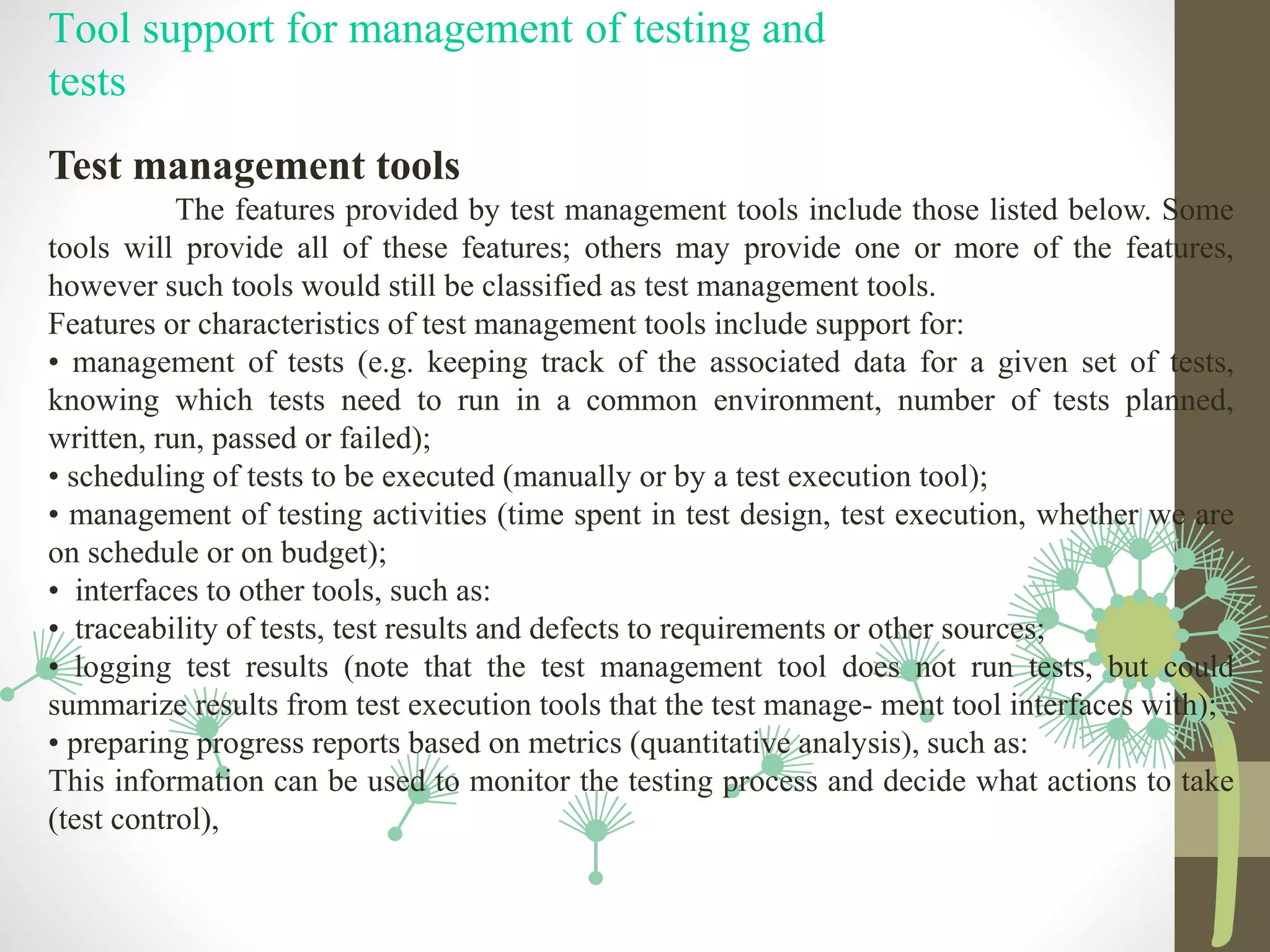 Tool support for management of testing and
tests
Test management tools
The features provided by test management tools include those listed below. Some
tools will provide all of these features; others may provide one or more of the features,
however such tools would still be classified as test management tools.
Features or characteristics of test management tools include support for:
• management of tests (e.g. keeping track of the associated data for a given set of tests,
knowing which tests need to run in a common environment, number of tests planned,
written, run, passed or failed);
• scheduling of tests to be executed (manually or by a test execution tool);
• management of testing activities (time spent in test design, test execution, whether we are
on schedule or on budget);
• interfaces to other tools, such as:
• traceability of tests, test results and defects to requirements or other sources;
• logging test results (note that the test management tool does not run tests, but could
summarize results from test execution tools that the test manage- ment tool interfaces with);
• preparing progress reports based on metrics (quantitative analysis), such as:
This information can be used to monitor the testing process and decide what actions to take
(test control),
 