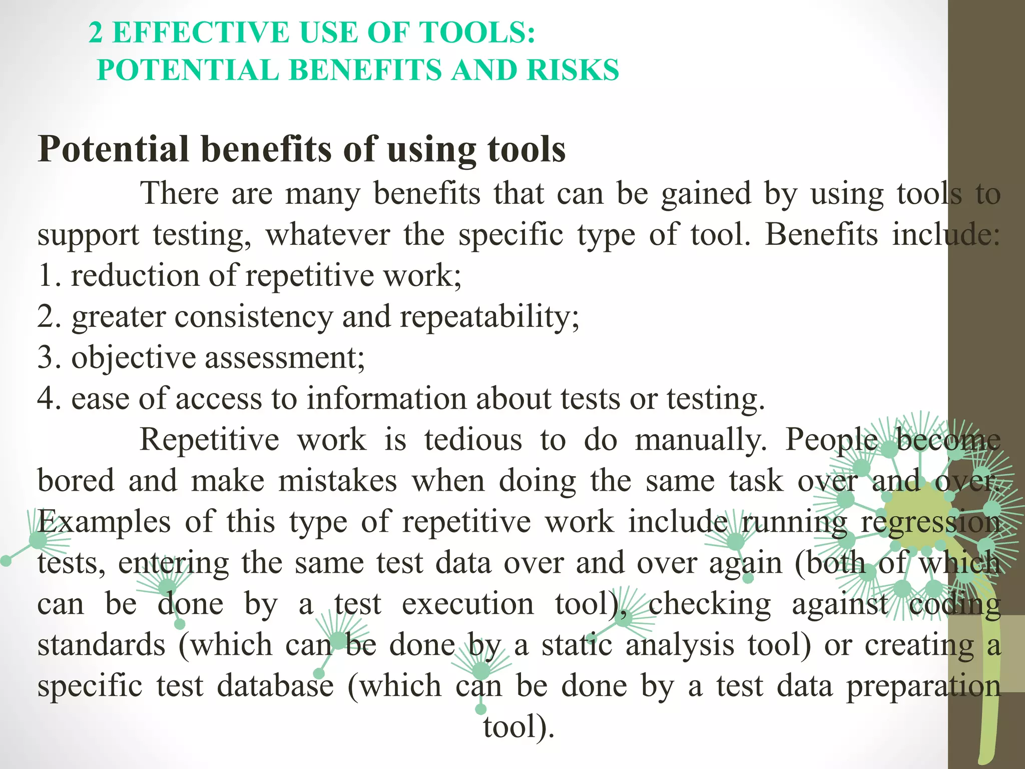 2 EFFECTIVE USE OF TOOLS:
POTENTIAL BENEFITS AND RISKS
Potential benefits of using tools
There are many benefits that can be gained by using tools to
support testing, whatever the specific type of tool. Benefits include:
1. reduction of repetitive work;
2. greater consistency and repeatability;
3. objective assessment;
4. ease of access to information about tests or testing.
Repetitive work is tedious to do manually. People become
bored and make mistakes when doing the same task over and over.
Examples of this type of repetitive work include running regression
tests, entering the same test data over and over again (both of which
can be done by a test execution tool), checking against coding
standards (which can be done by a static analysis tool) or creating a
specific test database (which can be done by a test data preparation
tool).
 
