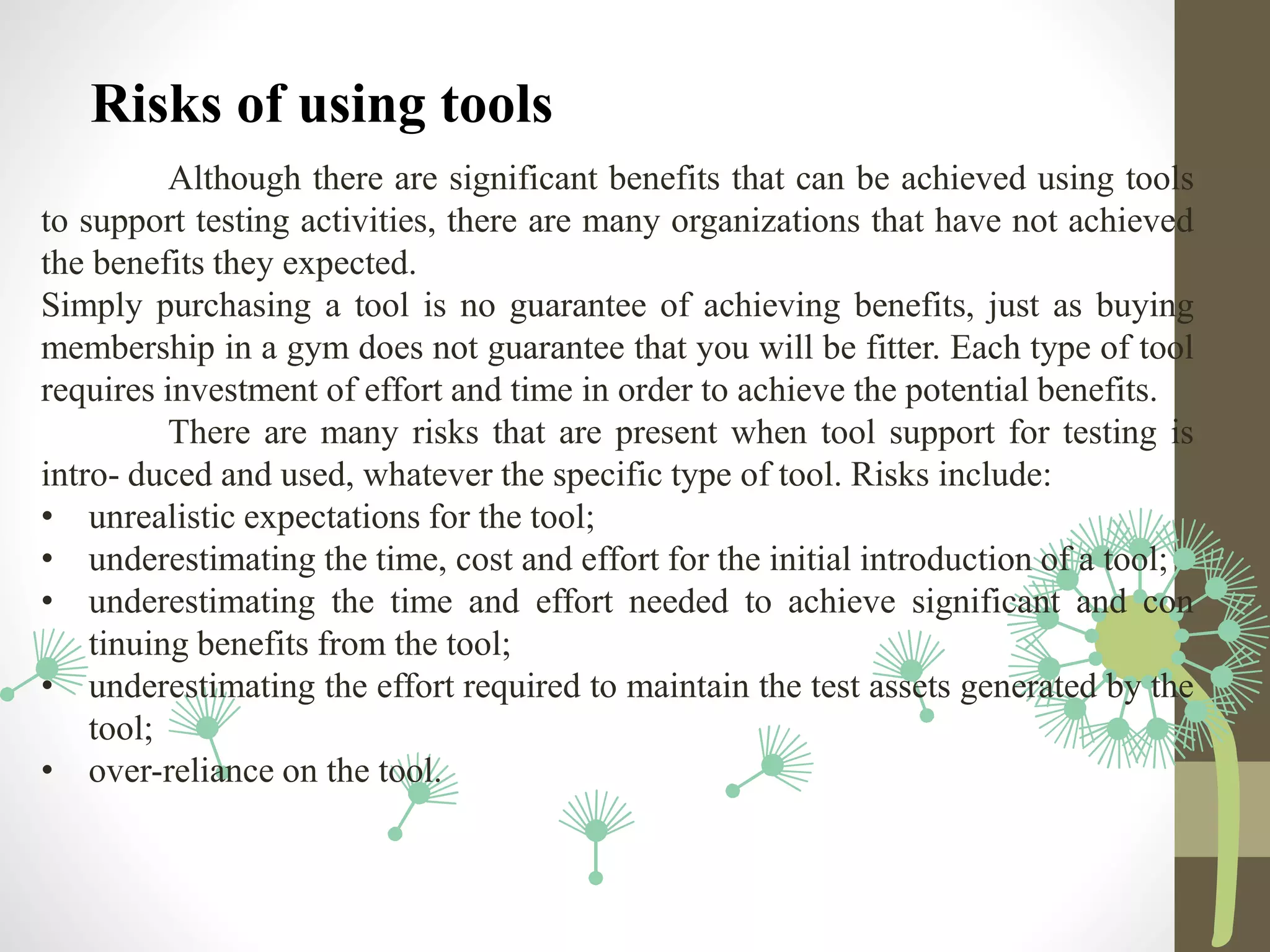 Risks of using tools
Although there are significant benefits that can be achieved using tools
to support testing activities, there are many organizations that have not achieved
the benefits they expected.
Simply purchasing a tool is no guarantee of achieving benefits, just as buying
membership in a gym does not guarantee that you will be fitter. Each type of tool
requires investment of effort and time in order to achieve the potential benefits.
There are many risks that are present when tool support for testing is
intro- duced and used, whatever the specific type of tool. Risks include:
• unrealistic expectations for the tool;
• underestimating the time, cost and effort for the initial introduction of a tool;
• underestimating the time and effort needed to achieve significant and con
tinuing benefits from the tool;
• underestimating the effort required to maintain the test assets generated by the
tool;
• over-reliance on the tool.
 