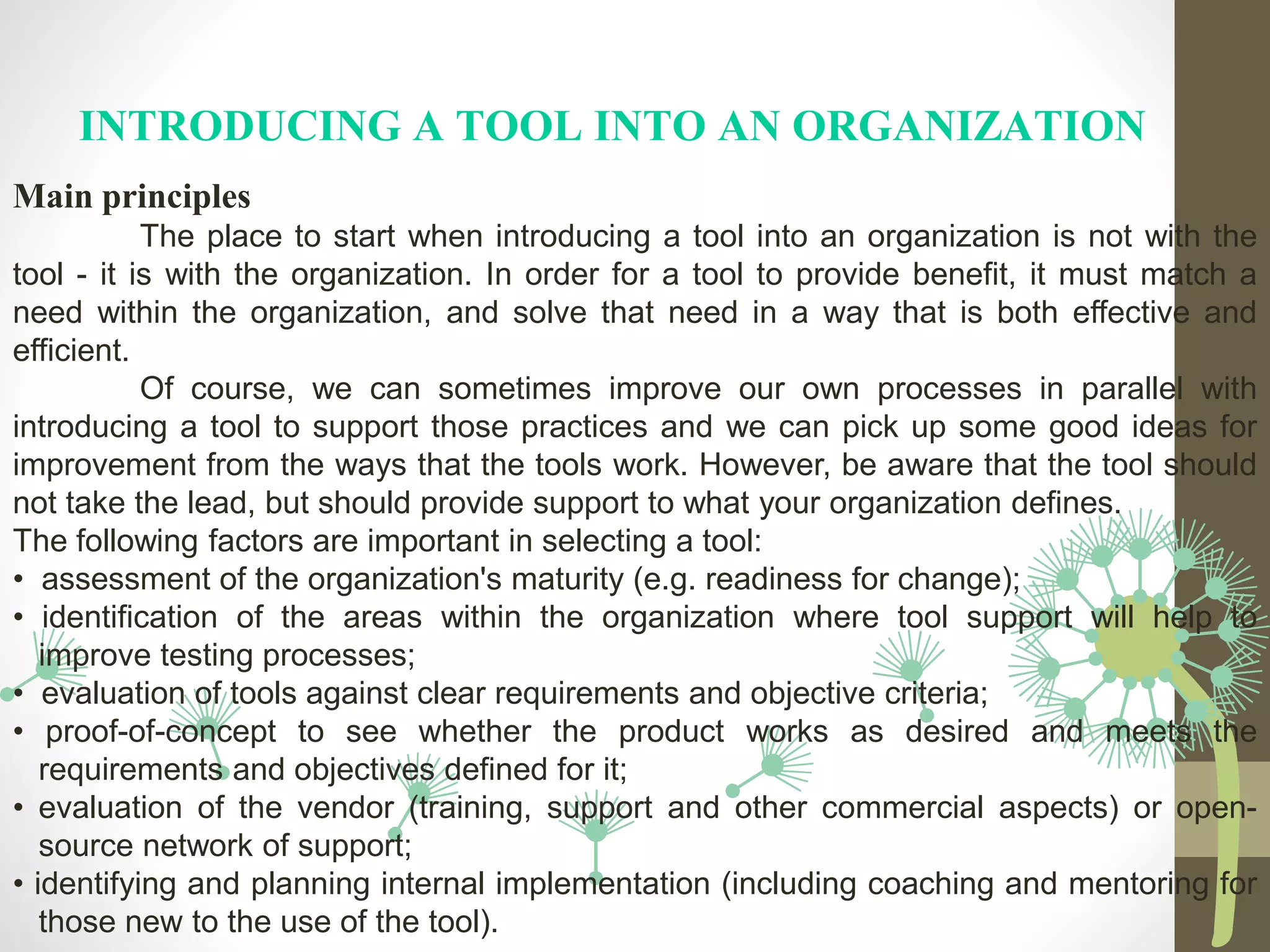 INTRODUCING A TOOL INTO AN ORGANIZATION
Main principles
The place to start when introducing a tool into an organization is not with the
tool - it is with the organization. In order for a tool to provide benefit, it must match a
need within the organization, and solve that need in a way that is both effective and
efficient.
Of course, we can sometimes improve our own processes in parallel with
introducing a tool to support those practices and we can pick up some good ideas for
improvement from the ways that the tools work. However, be aware that the tool should
not take the lead, but should provide support to what your organization defines.
The following factors are important in selecting a tool:
• assessment of the organization's maturity (e.g. readiness for change);
• identification of the areas within the organization where tool support will help to
improve testing processes;
• evaluation of tools against clear requirements and objective criteria;
• proof-of-concept to see whether the product works as desired and meets the
requirements and objectives defined for it;
• evaluation of the vendor (training, support and other commercial aspects) or open-
source network of support;
• identifying and planning internal implementation (including coaching and mentoring for
those new to the use of the tool).
 