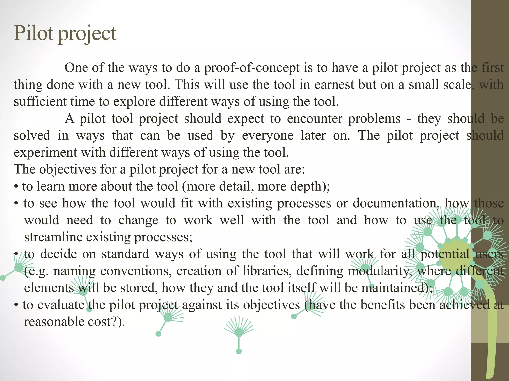 Pilot project
One of the ways to do a proof-of-concept is to have a pilot project as the first
thing done with a new tool. This will use the tool in earnest but on a small scale, with
sufficient time to explore different ways of using the tool.
A pilot tool project should expect to encounter problems - they should be
solved in ways that can be used by everyone later on. The pilot project should
experiment with different ways of using the tool.
The objectives for a pilot project for a new tool are:
• to learn more about the tool (more detail, more depth);
• to see how the tool would fit with existing processes or documentation, how those
would need to change to work well with the tool and how to use the tool to
streamline existing processes;
• to decide on standard ways of using the tool that will work for all potential users
(e.g. naming conventions, creation of libraries, defining modularity, where different
elements will be stored, how they and the tool itself will be maintained);
• to evaluate the pilot project against its objectives (have the benefits been achieved at
reasonable cost?).
 