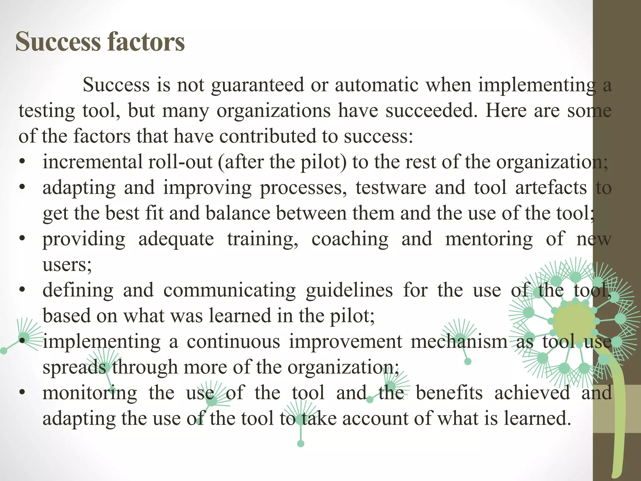 Success factors
Success is not guaranteed or automatic when implementing a
testing tool, but many organizations have succeeded. Here are some
of the factors that have contributed to success:
• incremental roll-out (after the pilot) to the rest of the organization;
• adapting and improving processes, testware and tool artefacts to
get the best fit and balance between them and the use of the tool;
• providing adequate training, coaching and mentoring of new
users;
• defining and communicating guidelines for the use of the tool,
based on what was learned in the pilot;
• implementing a continuous improvement mechanism as tool use
spreads through more of the organization;
• monitoring the use of the tool and the benefits achieved and
adapting the use of the tool to take account of what is learned.
 