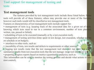 Tool support for management of testing and
tests
Test management tools
The features provided by test management tools include those listed below. Some
tools will provide all of these features; others may provide one or more of the features,
however such tools would still be classified as test management tools.
Features or characteristics of test management tools include support for:
• management of tests (e.g. keeping track of the associated data for a given set of tests,
knowing which tests need to run in a common environment, number of tests planned,
written, run, passed or failed);
• scheduling of tests to be executed (manually or by a test execution tool);
• management of testing activities (time spent in test design, test execution, whether we are
on schedule or on budget);
• interfaces to other tools, such as:
• traceability of tests, test results and defects to requirements or other sources;
• logging test results (note that the test management tool does not run tests, but could
summarize results from test execution tools that the test manage- ment tool interfaces with);
• preparing progress reports based on metrics (quantitative analysis), such as:
This information can be used to monitor the testing process and decide what actions to take
(test control),
 