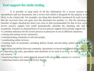 Tool support for static testing
It is possible to keep track of all the information for a review process using
spreadsheets and text documents, but a review tool which is designed for the purpose is more
likely to do a better job. For example, one thing that should be monitored for each review is
that the reviewers have not gone over the document too quickly, i.e. that the checking rate
(number of pages checked per hour) was close to that recommended for that review cycle. A
review process support tool could automatically calculate the checking rate and flag
exceptions. Features or characteristics of review process support tools include support for:
• a common reference for the review process or processes to use in different situations;
• storing and sorting review comments;
• communicating comments to relevant people;
• coordinating online reviews;
• keeping track of comments, including defects found, and providing statisti cal information
about them;
• providing traceability between comments, documents reviewed and related documents;
• a repository for rules, procedures and checklists to be used in reviews, as well as entry and
exit criteria;
• monitoring the review status (passed, passed with corrections, requires re- review);
• collecting metrics and reporting on key factors.
 