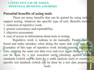 2 EFFECTIVE USE OF TOOLS:
POTENTIAL BENEFITS AND RISKS
Potential benefits of using tools
There are many benefits that can be gained by using tools to
support testing, whatever the specific type of tool. Benefits include:
1. reduction of repetitive work;
2. greater consistency and repeatability;
3. objective assessment;
4. ease of access to information about tests or testing.
Repetitive work is tedious to do manually. People become
bored and make mistakes when doing the same task over and over.
Examples of this type of repetitive work include running regression
tests, entering the same test data over and over again (both of which
can be done by a test execution tool), checking against coding
standards (which can be done by a static analysis tool) or creating a
specific test database (which can be done by a test data preparation
tool).
 