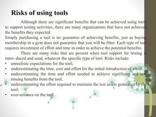 Risks of using tools
Although there are significant benefits that can be achieved using tools
to support testing activities, there are many organizations that have not achieved
the benefits they expected.
Simply purchasing a tool is no guarantee of achieving benefits, just as buying
membership in a gym does not guarantee that you will be fitter. Each type of tool
requires investment of effort and time in order to achieve the potential benefits.
There are many risks that are present when tool support for testing is
intro- duced and used, whatever the specific type of tool. Risks include:
• unrealistic expectations for the tool;
• underestimating the time, cost and effort for the initial introduction of a tool;
• underestimating the time and effort needed to achieve significant and con
tinuing benefits from the tool;
• underestimating the effort required to maintain the test assets generated by the
tool;
• over-reliance on the tool.
 