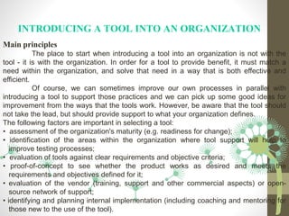 INTRODUCING A TOOL INTO AN ORGANIZATION
Main principles
The place to start when introducing a tool into an organization is not with the
tool - it is with the organization. In order for a tool to provide benefit, it must match a
need within the organization, and solve that need in a way that is both effective and
efficient.
Of course, we can sometimes improve our own processes in parallel with
introducing a tool to support those practices and we can pick up some good ideas for
improvement from the ways that the tools work. However, be aware that the tool should
not take the lead, but should provide support to what your organization defines.
The following factors are important in selecting a tool:
• assessment of the organization's maturity (e.g. readiness for change);
• identification of the areas within the organization where tool support will help to
improve testing processes;
• evaluation of tools against clear requirements and objective criteria;
• proof-of-concept to see whether the product works as desired and meets the
requirements and objectives defined for it;
• evaluation of the vendor (training, support and other commercial aspects) or open-
source network of support;
• identifying and planning internal implementation (including coaching and mentoring for
those new to the use of the tool).
 