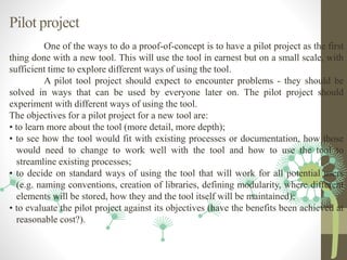 Pilot project
One of the ways to do a proof-of-concept is to have a pilot project as the first
thing done with a new tool. This will use the tool in earnest but on a small scale, with
sufficient time to explore different ways of using the tool.
A pilot tool project should expect to encounter problems - they should be
solved in ways that can be used by everyone later on. The pilot project should
experiment with different ways of using the tool.
The objectives for a pilot project for a new tool are:
• to learn more about the tool (more detail, more depth);
• to see how the tool would fit with existing processes or documentation, how those
would need to change to work well with the tool and how to use the tool to
streamline existing processes;
• to decide on standard ways of using the tool that will work for all potential users
(e.g. naming conventions, creation of libraries, defining modularity, where different
elements will be stored, how they and the tool itself will be maintained);
• to evaluate the pilot project against its objectives (have the benefits been achieved at
reasonable cost?).
 