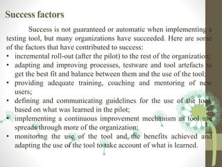 Success factors
Success is not guaranteed or automatic when implementing a
testing tool, but many organizations have succeeded. Here are some
of the factors that have contributed to success:
• incremental roll-out (after the pilot) to the rest of the organization;
• adapting and improving processes, testware and tool artefacts to
get the best fit and balance between them and the use of the tool;
• providing adequate training, coaching and mentoring of new
users;
• defining and communicating guidelines for the use of the tool,
based on what was learned in the pilot;
• implementing a continuous improvement mechanism as tool use
spreads through more of the organization;
• monitoring the use of the tool and the benefits achieved and
adapting the use of the tool to take account of what is learned.
 