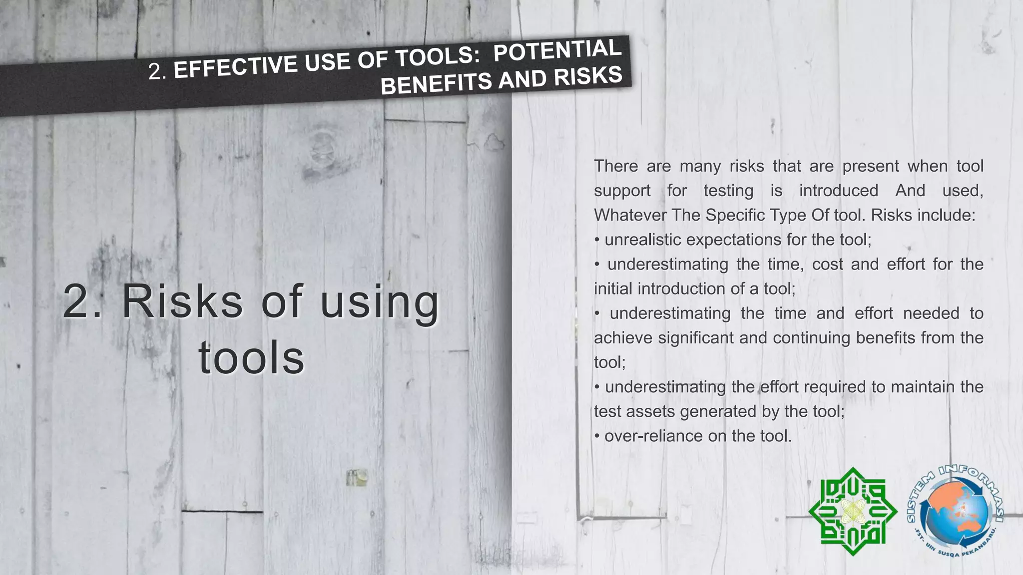2. Risks of using
tools
There are many risks that are present when tool
support for testing is introduced And used,
Whatever The Specific Type Of tool. Risks include:
• unrealistic expectations for the tool;
• underestimating the time, cost and effort for the
initial introduction of a tool;
• underestimating the time and effort needed to
achieve significant and continuing benefits from the
tool;
• underestimating the effort required to maintain the
test assets generated by the tool;
• over-reliance on the tool.
 
