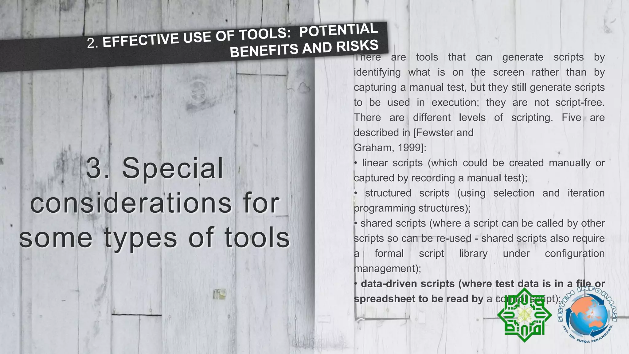 3. Special
considerations for
some types of tools
There are tools that can generate scripts by
identifying what is on the screen rather than by
capturing a manual test, but they still generate scripts
to be used in execution; they are not script-free.
There are different levels of scripting. Five are
described in [Fewster and
Graham, 1999]:
• linear scripts (which could be created manually or
captured by recording a manual test);
• structured scripts (using selection and iteration
programming structures);
• shared scripts (where a script can be called by other
scripts so can be re-used - shared scripts also require
a formal script library under configuration
management);
• data-driven scripts (where test data is in a file or
spreadsheet to be read by a control script);
 