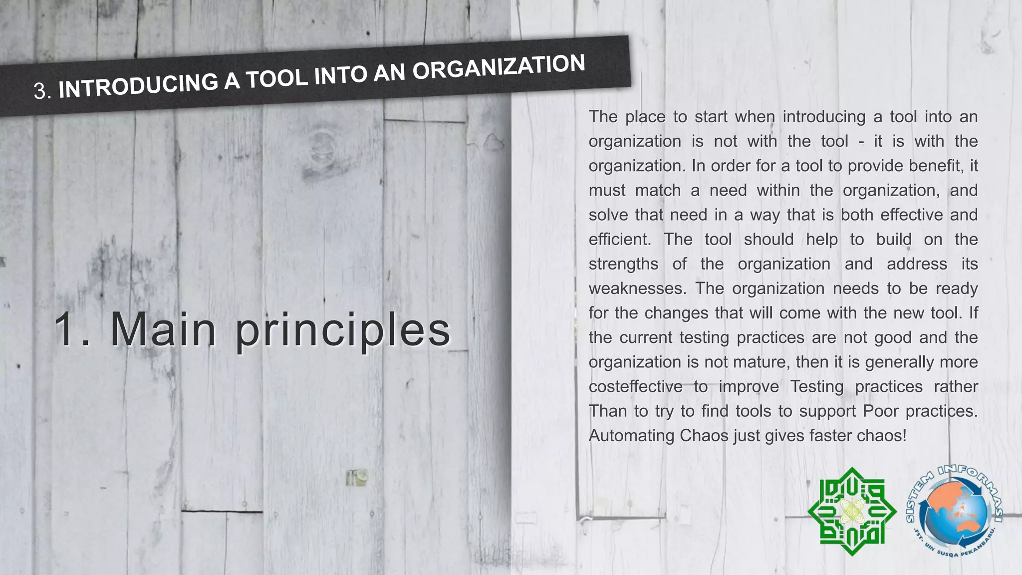 1. Main principles
The place to start when introducing a tool into an
organization is not with the tool - it is with the
organization. In order for a tool to provide benefit, it
must match a need within the organization, and
solve that need in a way that is both effective and
efficient. The tool should help to build on the
strengths of the organization and address its
weaknesses. The organization needs to be ready
for the changes that will come with the new tool. If
the current testing practices are not good and the
organization is not mature, then it is generally more
costeffective to improve Testing practices rather
Than to try to find tools to support Poor practices.
Automating Chaos just gives faster chaos!
 