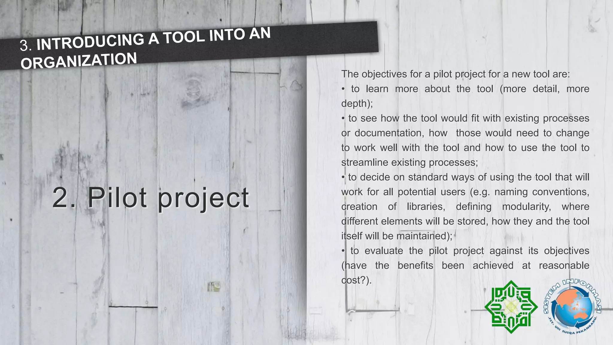 2. Pilot project
The objectives for a pilot project for a new tool are:
• to learn more about the tool (more detail, more
depth);
• to see how the tool would fit with existing processes
or documentation, how those would need to change
to work well with the tool and how to use the tool to
streamline existing processes;
• to decide on standard ways of using the tool that will
work for all potential users (e.g. naming conventions,
creation of libraries, defining modularity, where
different elements will be stored, how they and the tool
itself will be maintained);
• to evaluate the pilot project against its objectives
(have the benefits been achieved at reasonable
cost?).
 