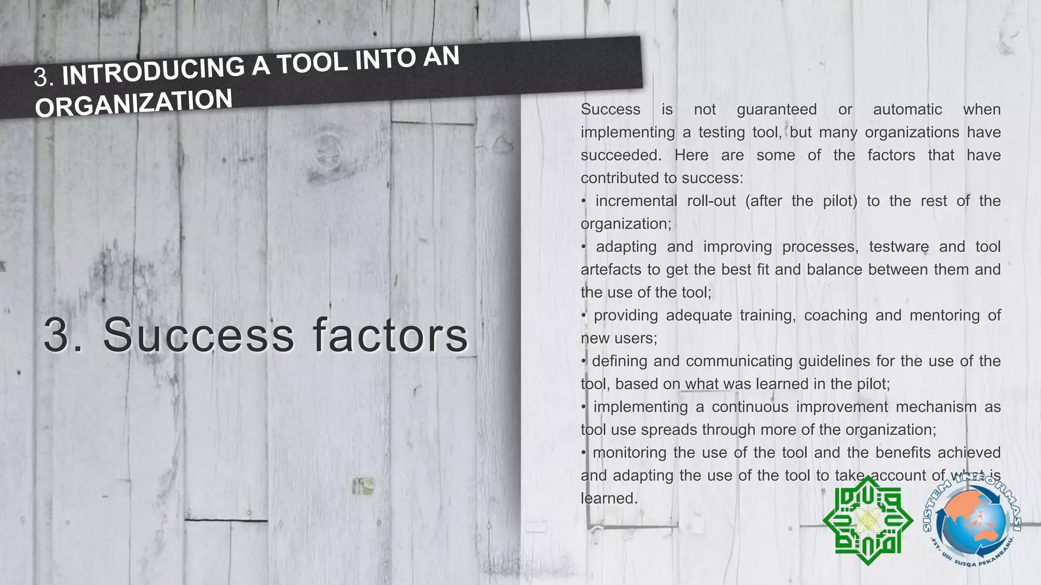 3. Success factors
Success is not guaranteed or automatic when
implementing a testing tool, but many organizations have
succeeded. Here are some of the factors that have
contributed to success:
• incremental roll-out (after the pilot) to the rest of the
organization;
• adapting and improving processes, testware and tool
artefacts to get the best fit and balance between them and
the use of the tool;
• providing adequate training, coaching and mentoring of
new users;
• defining and communicating guidelines for the use of the
tool, based on what was learned in the pilot;
• implementing a continuous improvement mechanism as
tool use spreads through more of the organization;
• monitoring the use of the tool and the benefits achieved
and adapting the use of the tool to take account of what is
learned.
 