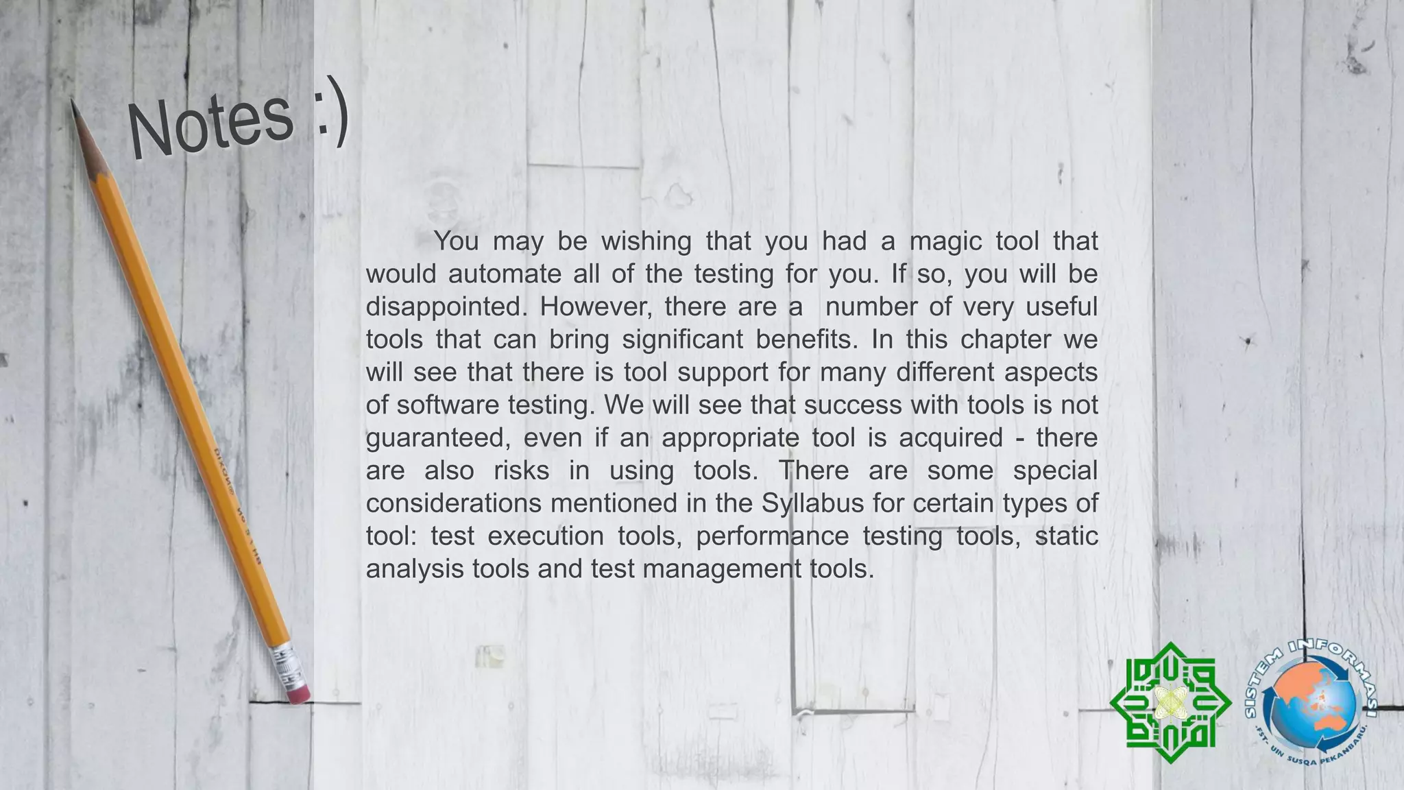 You may be wishing that you had a magic tool that
would automate all of the testing for you. If so, you will be
disappointed. However, there are a number of very useful
tools that can bring significant benefits. In this chapter we
will see that there is tool support for many different aspects
of software testing. We will see that success with tools is not
guaranteed, even if an appropriate tool is acquired - there
are also risks in using tools. There are some special
considerations mentioned in the Syllabus for certain types of
tool: test execution tools, performance testing tools, static
analysis tools and test management tools.
 