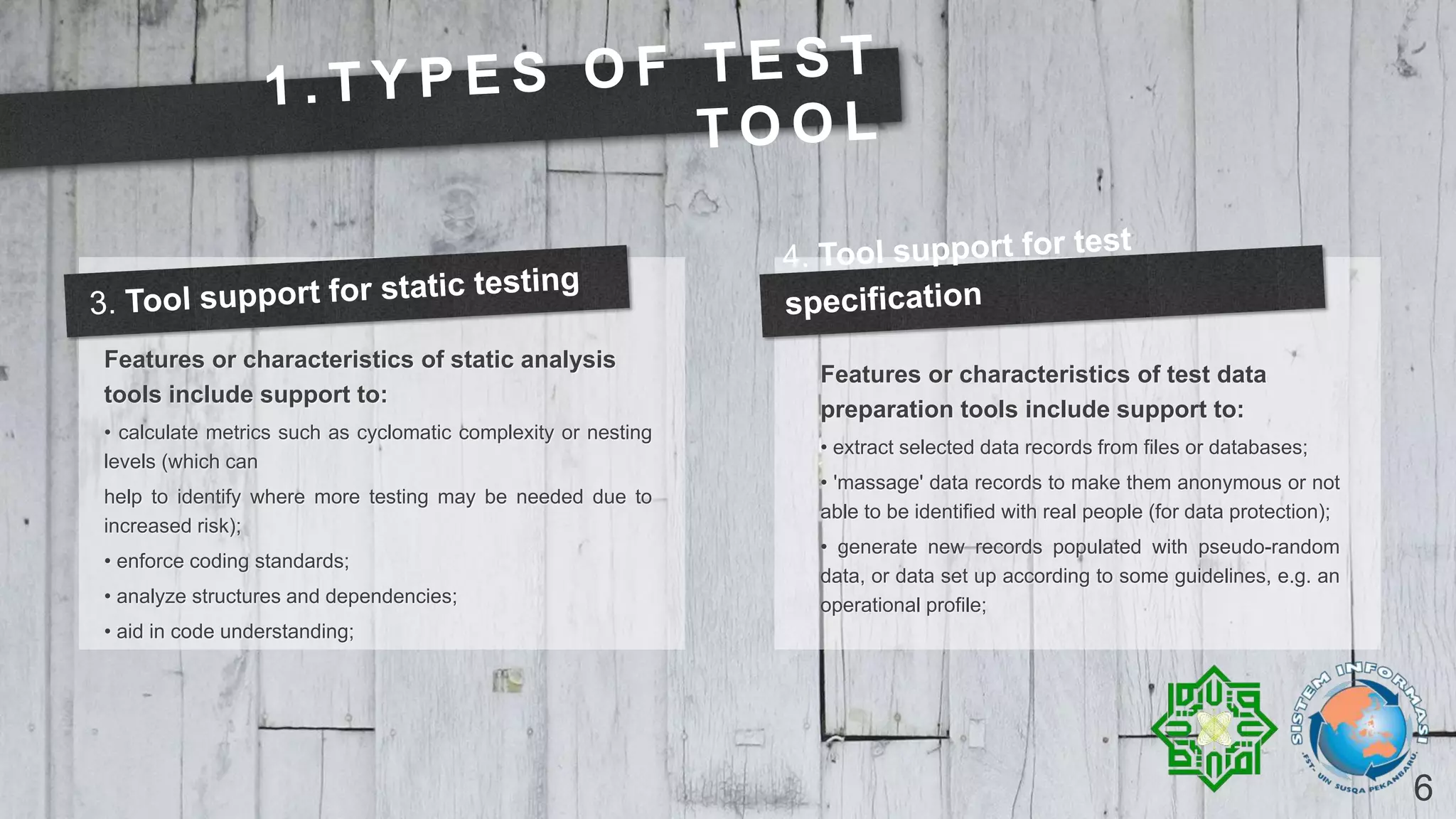 6
Features or characteristics of static analysis
tools include support to:
• calculate metrics such as cyclomatic complexity or nesting
levels (which can
help to identify where more testing may be needed due to
increased risk);
• enforce coding standards;
• analyze structures and dependencies;
• aid in code understanding;
Features or characteristics of test data
preparation tools include support to:
• extract selected data records from files or databases;
• 'massage' data records to make them anonymous or not
able to be identified with real people (for data protection);
• generate new records populated with pseudo-random
data, or data set up according to some guidelines, e.g. an
operational profile;
 