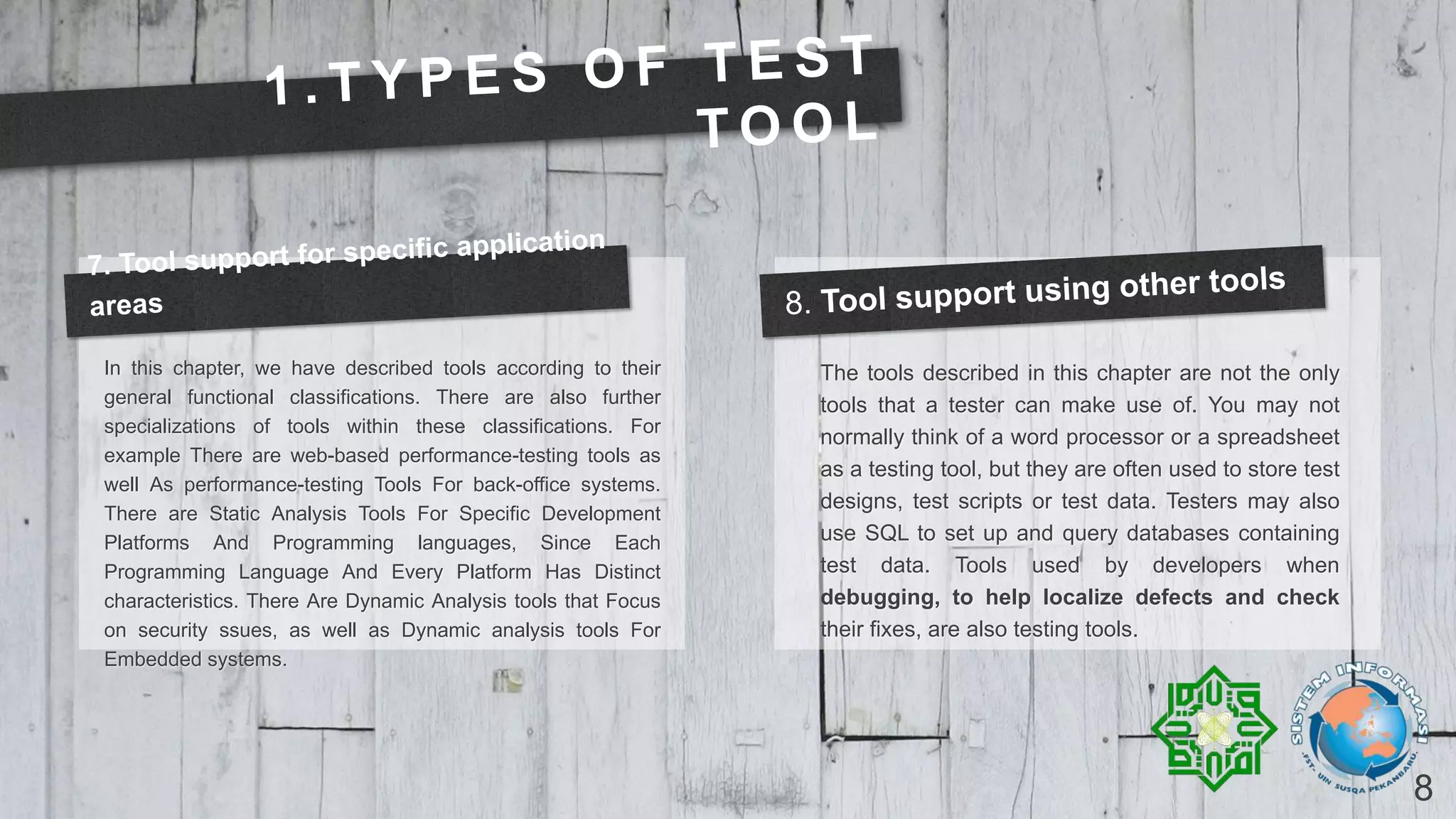 8
In this chapter, we have described tools according to their
general functional classifications. There are also further
specializations of tools within these classifications. For
example There are web-based performance-testing tools as
well As performance-testing Tools For back-office systems.
There are Static Analysis Tools For Specific Development
Platforms And Programming languages, Since Each
Programming Language And Every Platform Has Distinct
characteristics. There Are Dynamic Analysis tools that Focus
on security ssues, as well as Dynamic analysis tools For
Embedded systems.
The tools described in this chapter are not the only
tools that a tester can make use of. You may not
normally think of a word processor or a spreadsheet
as a testing tool, but they are often used to store test
designs, test scripts or test data. Testers may also
use SQL to set up and query databases containing
test data. Tools used by developers when
debugging, to help localize defects and check
their fixes, are also testing tools.
 