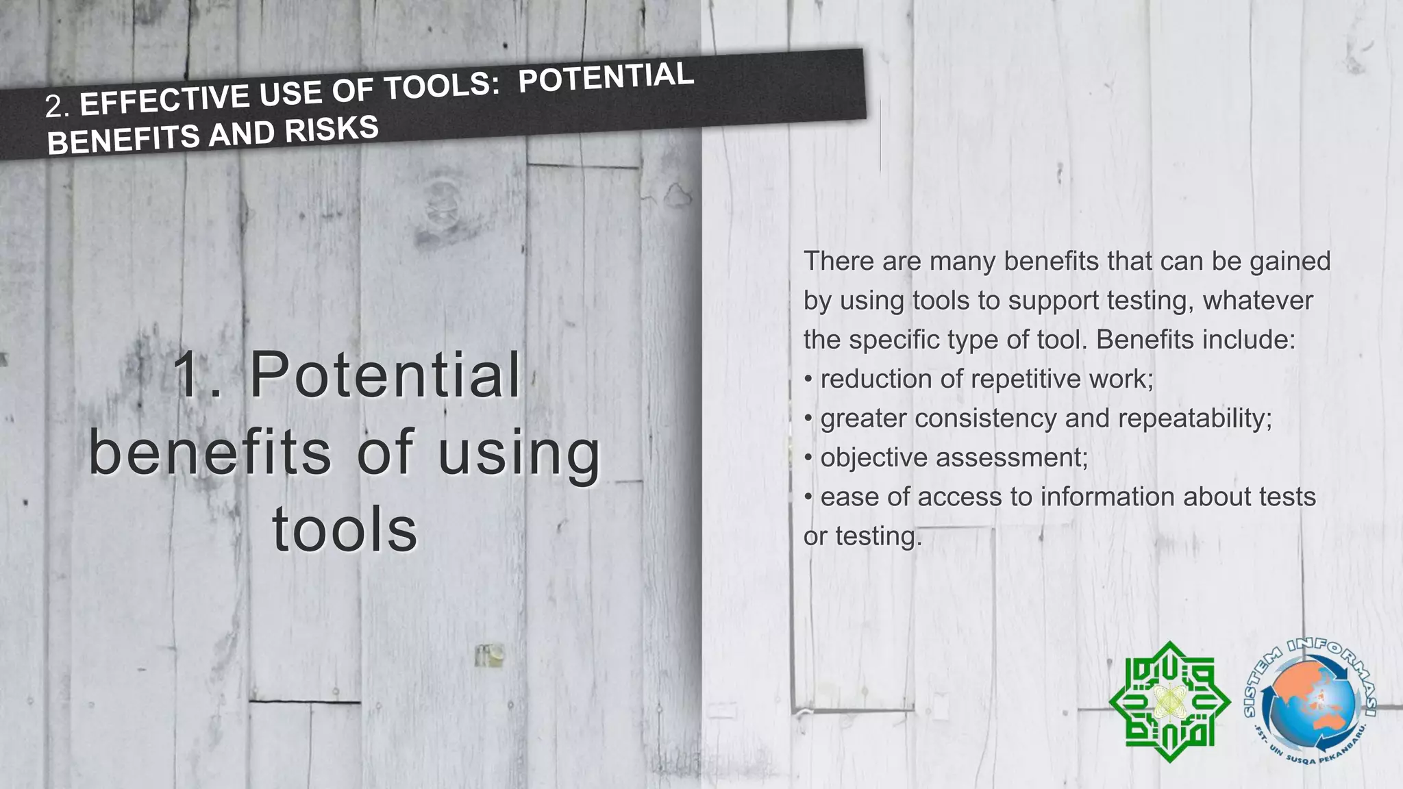 1. Potential
benefits of using
tools
There are many benefits that can be gained
by using tools to support testing, whatever
the specific type of tool. Benefits include:
• reduction of repetitive work;
• greater consistency and repeatability;
• objective assessment;
• ease of access to information about tests
or testing.
 