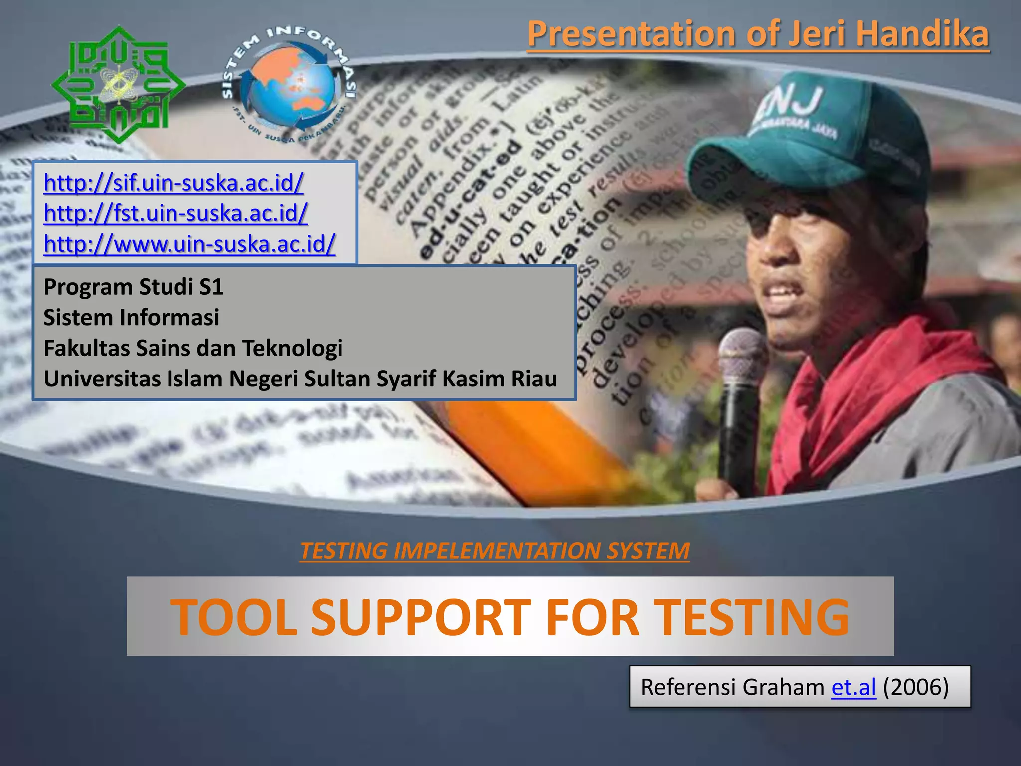 TOOL SUPPORT FOR TESTING
Referensi Graham et.al (2006)
http://sif.uin-suska.ac.id/
http://fst.uin-suska.ac.id/
http://www.uin-suska.ac.id/
Presentation of Jeri Handika
TESTING IMPELEMENTATION SYSTEM
Program Studi S1
Sistem Informasi
Fakultas Sains dan Teknologi
Universitas Islam Negeri Sultan Syarif Kasim Riau
 