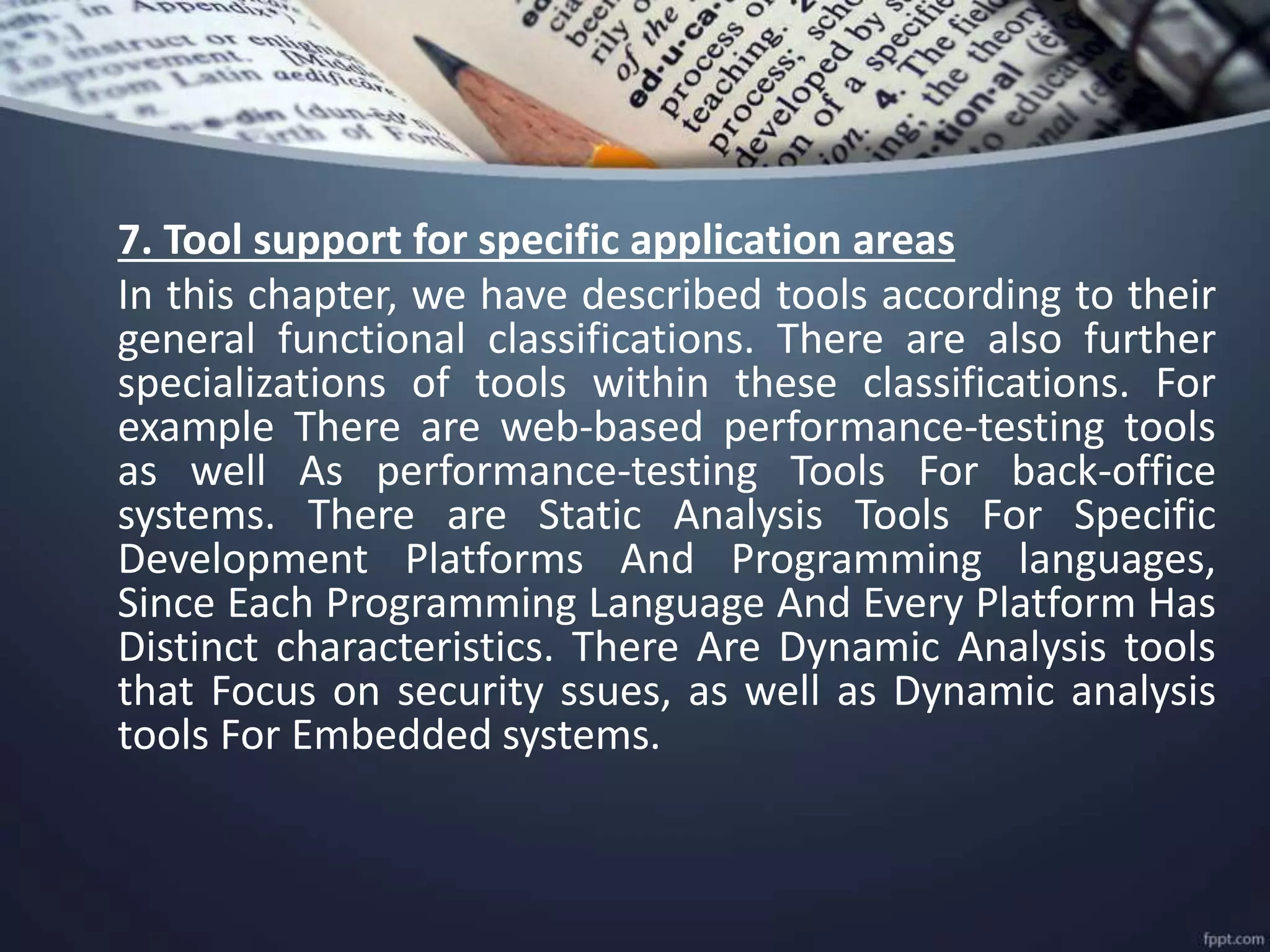 7. Tool support for specific application areas
In this chapter, we have described tools according to their
general functional classifications. There are also further
specializations of tools within these classifications. For
example There are web-based performance-testing tools
as well As performance-testing Tools For back-office
systems. There are Static Analysis Tools For Specific
Development Platforms And Programming languages,
Since Each Programming Language And Every Platform Has
Distinct characteristics. There Are Dynamic Analysis tools
that Focus on security ssues, as well as Dynamic analysis
tools For Embedded systems.
 