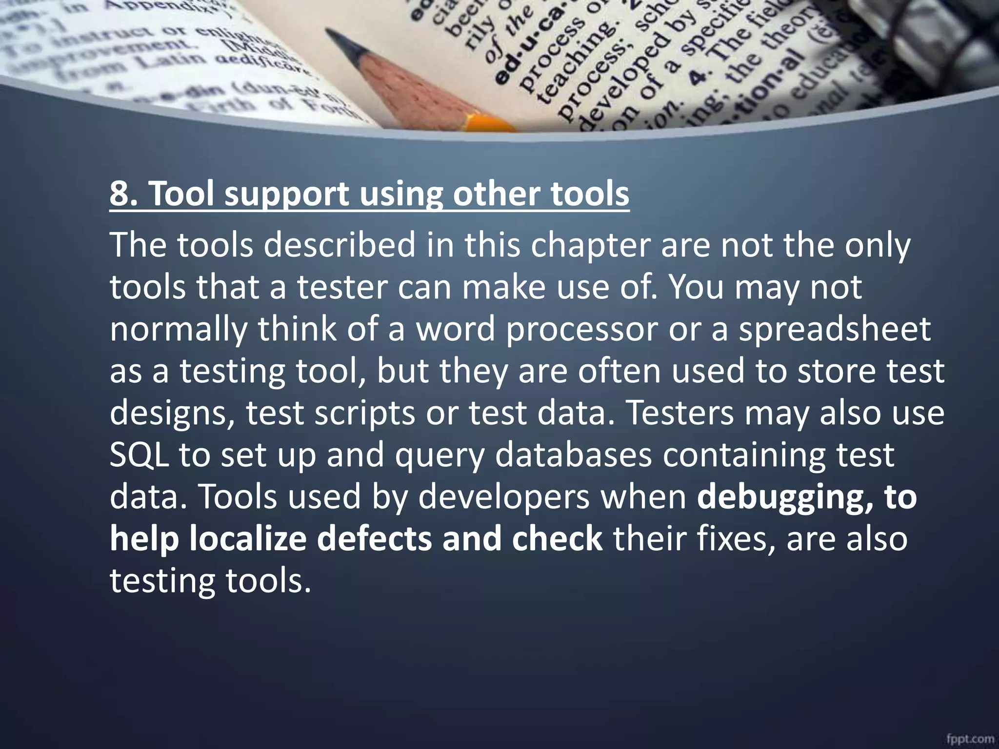 8. Tool support using other tools
The tools described in this chapter are not the only
tools that a tester can make use of. You may not
normally think of a word processor or a spreadsheet
as a testing tool, but they are often used to store test
designs, test scripts or test data. Testers may also use
SQL to set up and query databases containing test
data. Tools used by developers when debugging, to
help localize defects and check their fixes, are also
testing tools.
 