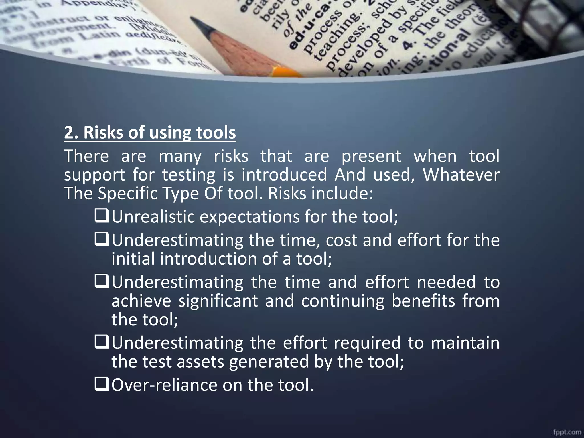 2. Risks of using tools
There are many risks that are present when tool
support for testing is introduced And used, Whatever
The Specific Type Of tool. Risks include:
Unrealistic expectations for the tool;
Underestimating the time, cost and effort for the
initial introduction of a tool;
Underestimating the time and effort needed to
achieve significant and continuing benefits from
the tool;
Underestimating the effort required to maintain
the test assets generated by the tool;
Over-reliance on the tool.
 