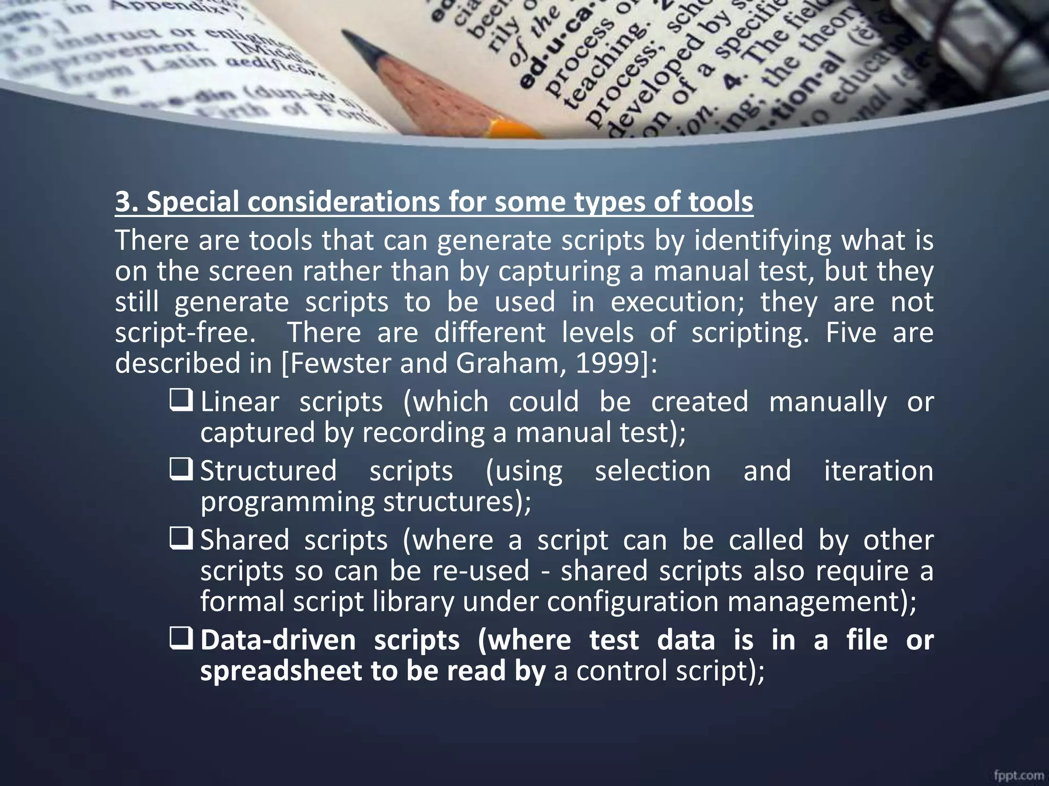 3. Special considerations for some types of tools
There are tools that can generate scripts by identifying what is
on the screen rather than by capturing a manual test, but they
still generate scripts to be used in execution; they are not
script-free. There are different levels of scripting. Five are
described in [Fewster and Graham, 1999]:
Linear scripts (which could be created manually or
captured by recording a manual test);
Structured scripts (using selection and iteration
programming structures);
Shared scripts (where a script can be called by other
scripts so can be re-used - shared scripts also require a
formal script library under configuration management);
Data-driven scripts (where test data is in a file or
spreadsheet to be read by a control script);
 