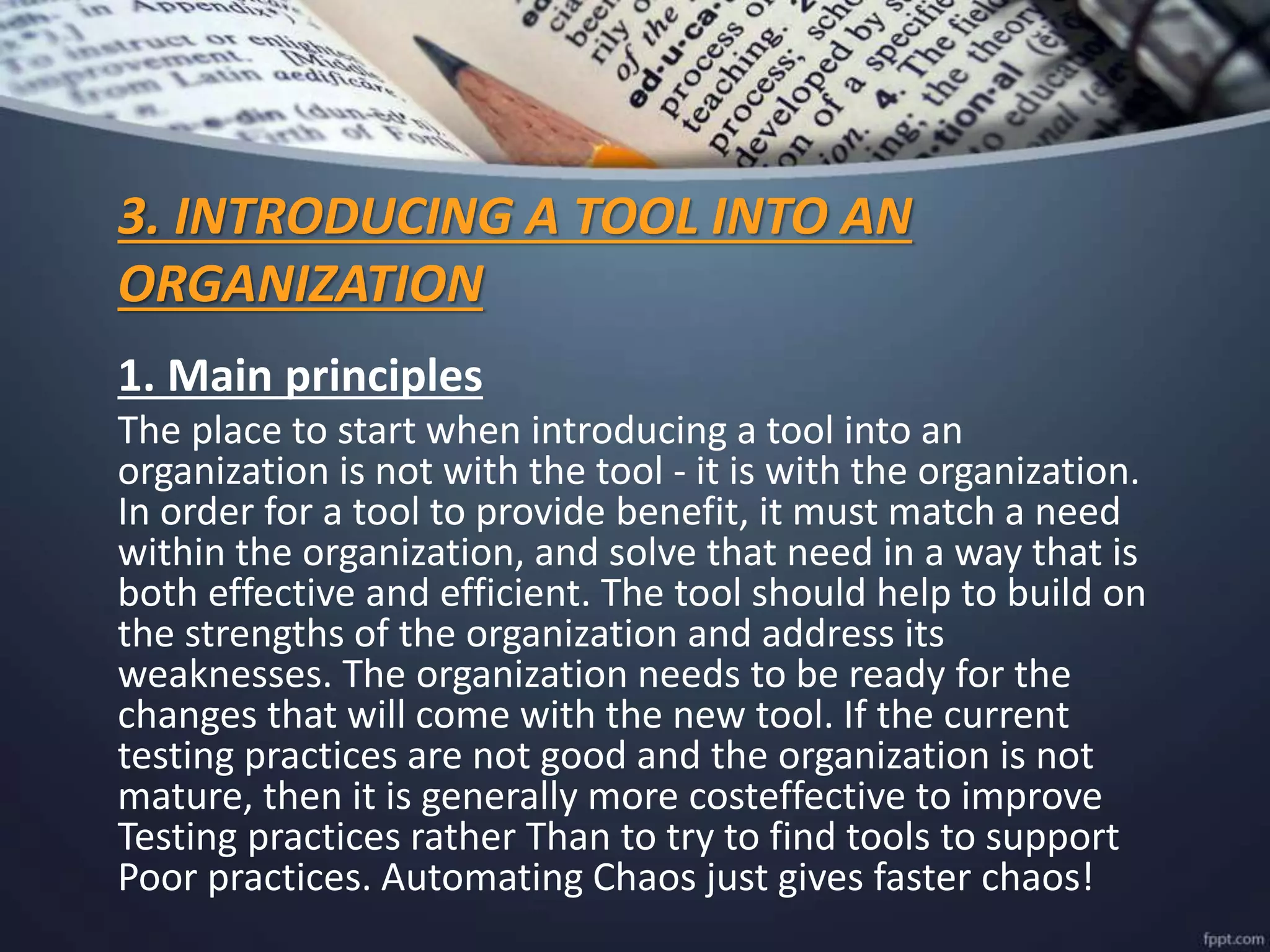 3. INTRODUCING A TOOL INTO AN
ORGANIZATION
1. Main principles
The place to start when introducing a tool into an
organization is not with the tool - it is with the organization.
In order for a tool to provide benefit, it must match a need
within the organization, and solve that need in a way that is
both effective and efficient. The tool should help to build on
the strengths of the organization and address its
weaknesses. The organization needs to be ready for the
changes that will come with the new tool. If the current
testing practices are not good and the organization is not
mature, then it is generally more costeffective to improve
Testing practices rather Than to try to find tools to support
Poor practices. Automating Chaos just gives faster chaos!
 