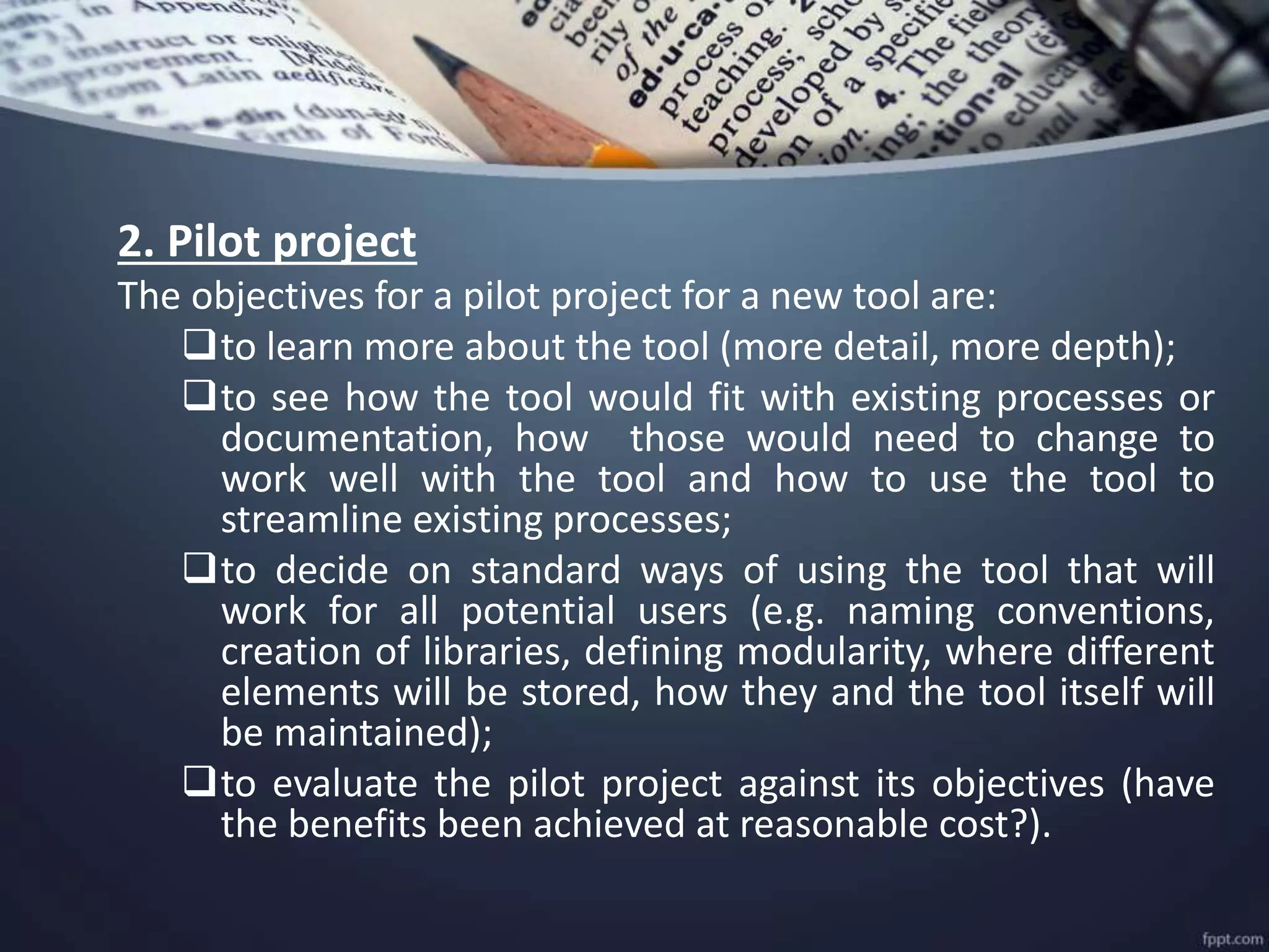2. Pilot project
The objectives for a pilot project for a new tool are:
to learn more about the tool (more detail, more depth);
to see how the tool would fit with existing processes or
documentation, how those would need to change to
work well with the tool and how to use the tool to
streamline existing processes;
to decide on standard ways of using the tool that will
work for all potential users (e.g. naming conventions,
creation of libraries, defining modularity, where different
elements will be stored, how they and the tool itself will
be maintained);
to evaluate the pilot project against its objectives (have
the benefits been achieved at reasonable cost?).
 