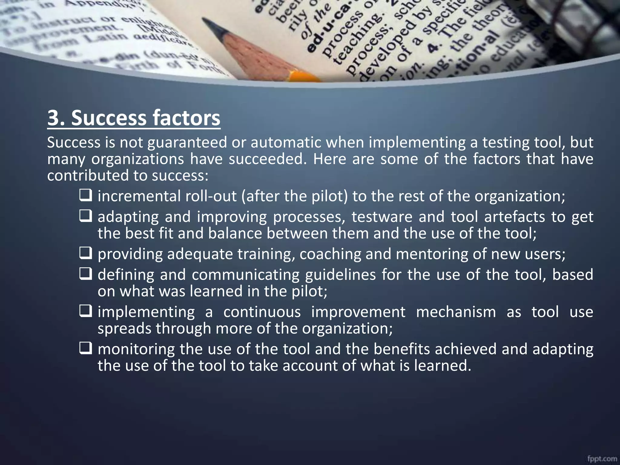 3. Success factors
Success is not guaranteed or automatic when implementing a testing tool, but
many organizations have succeeded. Here are some of the factors that have
contributed to success:
 incremental roll-out (after the pilot) to the rest of the organization;
 adapting and improving processes, testware and tool artefacts to get
the best fit and balance between them and the use of the tool;
 providing adequate training, coaching and mentoring of new users;
 defining and communicating guidelines for the use of the tool, based
on what was learned in the pilot;
 implementing a continuous improvement mechanism as tool use
spreads through more of the organization;
 monitoring the use of the tool and the benefits achieved and adapting
the use of the tool to take account of what is learned.
 