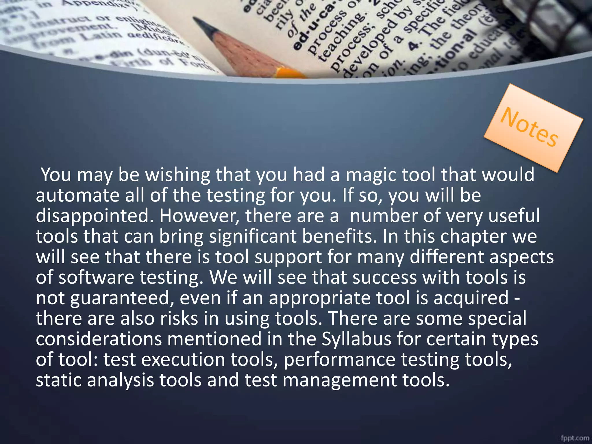 You may be wishing that you had a magic tool that would
automate all of the testing for you. If so, you will be
disappointed. However, there are a number of very useful
tools that can bring significant benefits. In this chapter we
will see that there is tool support for many different aspects
of software testing. We will see that success with tools is
not guaranteed, even if an appropriate tool is acquired -
there are also risks in using tools. There are some special
considerations mentioned in the Syllabus for certain types
of tool: test execution tools, performance testing tools,
static analysis tools and test management tools.
 