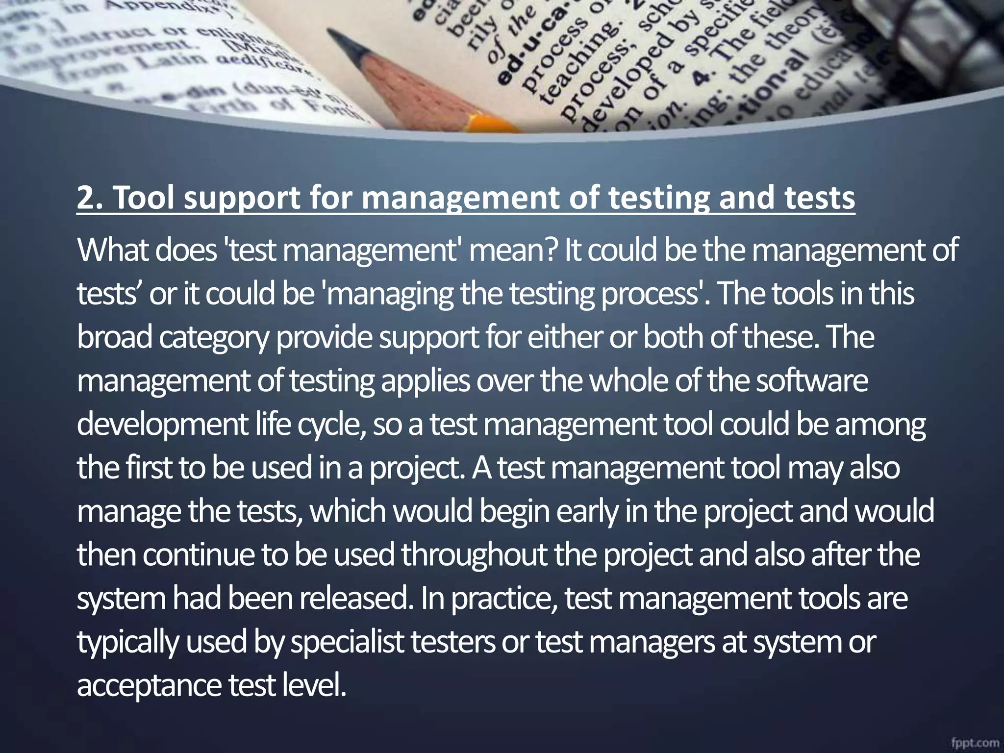 2. Tool support for management of testing and tests
Whatdoes'testmanagement'mean?Itcouldbethemanagementof
tests’oritcouldbe'managingthetestingprocess'.Thetoolsinthis
broadcategoryprovidesupportforeitherorbothofthese.The
managementoftestingappliesoverthewholeofthesoftware
developmentlifecycle,soatestmanagementtoolcouldbeamong
thefirsttobeusedinaproject.Atestmanagementtoolmayalso
managethetests,whichwouldbeginearlyintheprojectandwould
thencontinuetobeusedthroughouttheprojectandalsoafterthe
systemhadbeenreleased.Inpractice,testmanagementtoolsare
typicallyusedbyspecialisttestersortestmanagersatsystemor
acceptancetestlevel.
 