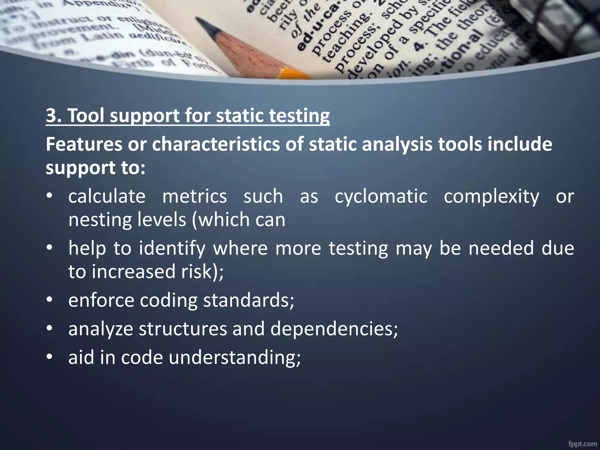 3. Tool support for static testing
Features or characteristics of static analysis tools include
support to:
• calculate metrics such as cyclomatic complexity or
nesting levels (which can
• help to identify where more testing may be needed due
to increased risk);
• enforce coding standards;
• analyze structures and dependencies;
• aid in code understanding;
 