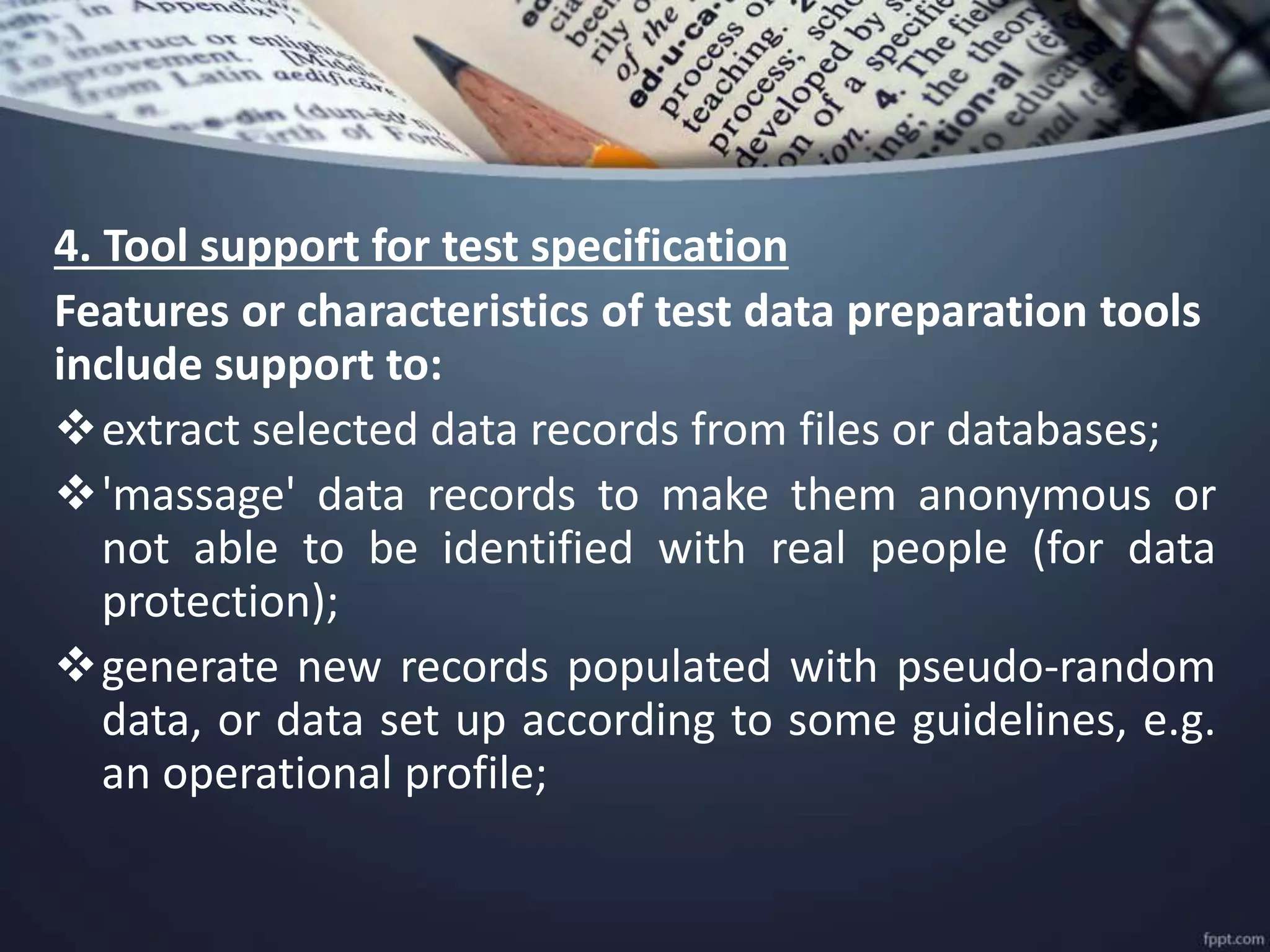 4. Tool support for test specification
Features or characteristics of test data preparation tools
include support to:
extract selected data records from files or databases;
'massage' data records to make them anonymous or
not able to be identified with real people (for data
protection);
generate new records populated with pseudo-random
data, or data set up according to some guidelines, e.g.
an operational profile;
 