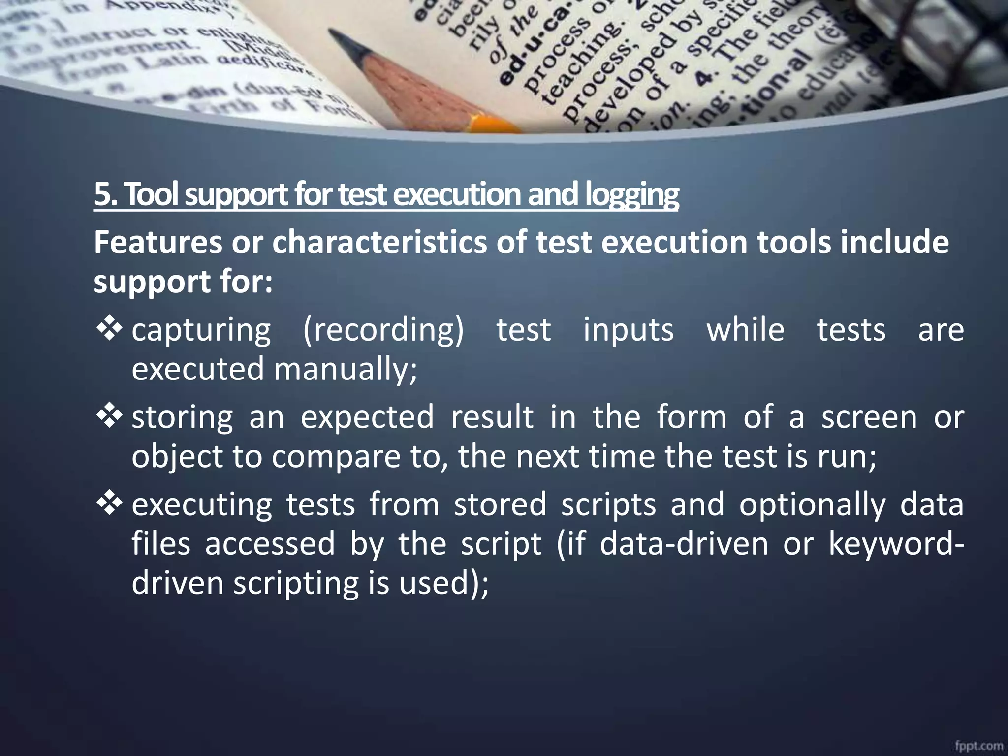 5.Toolsupportfortestexecutionandlogging
Features or characteristics of test execution tools include
support for:
capturing (recording) test inputs while tests are
executed manually;
storing an expected result in the form of a screen or
object to compare to, the next time the test is run;
executing tests from stored scripts and optionally data
files accessed by the script (if data-driven or keyword-
driven scripting is used);
 